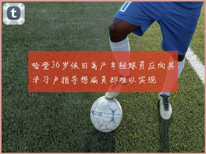哈登36岁依旧高产年轻球员应向其学习卢指导想减负却难以实现