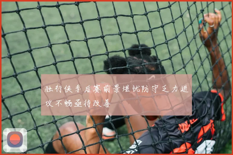 独行侠季后赛前景堪忧防守乏力进攻不畅亟待改善