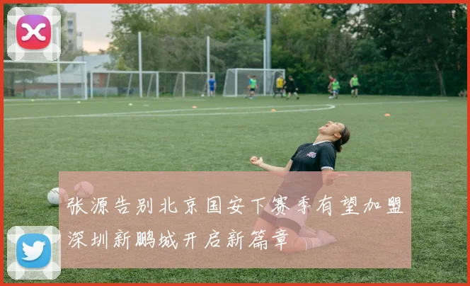 张源告别北京国安下赛季有望加盟深圳新鹏城开启新篇章