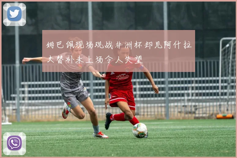 姆巴佩现场观战非洲杯却见阿什拉夫替补未上场令人失望