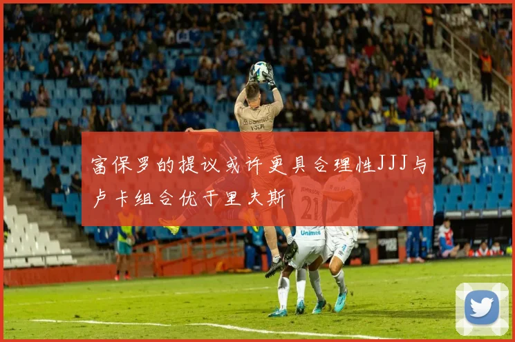 富保罗的提议或许更具合理性JJJ与卢卡组合优于里夫斯