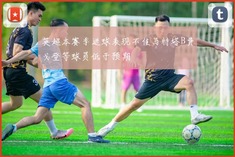 英超本赛季进球表现不佳马特塔B费戈登等球员低于预期