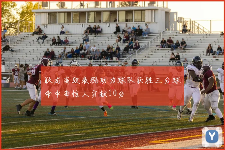 狄龙高效表现助力球队获胜三分球命中率惊人贡献10分
