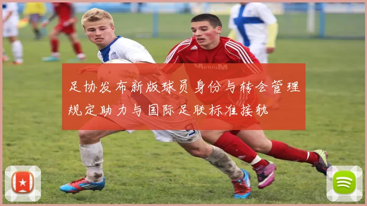 足协发布新版球员身份与转会管理规定助力与国际足联标准接轨