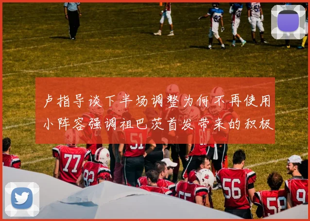 卢指导谈下半场调整为何不再使用小阵容强调祖巴茨首发带来的积极效果