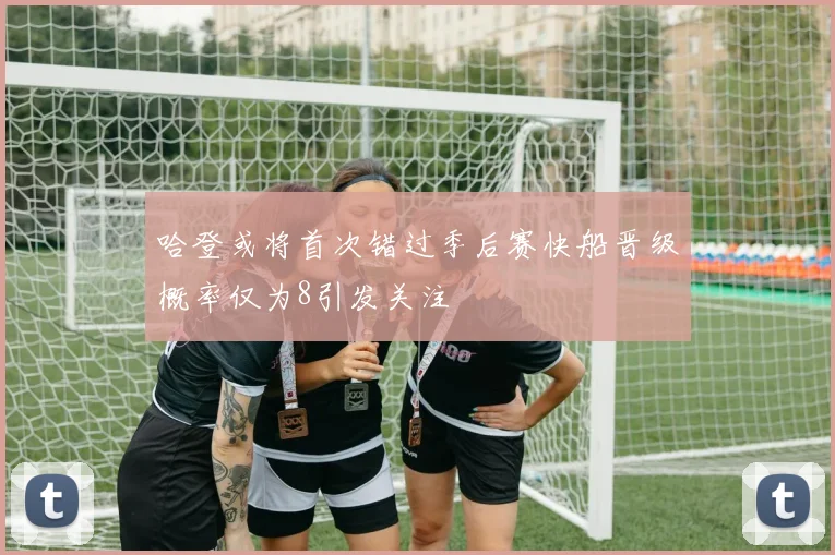 哈登或将首次错过季后赛快船晋级概率仅为8引发关注