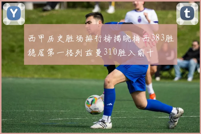 西甲历史胜场排行榜揭晓梅西383胜稳居第一格列兹曼310胜入前十