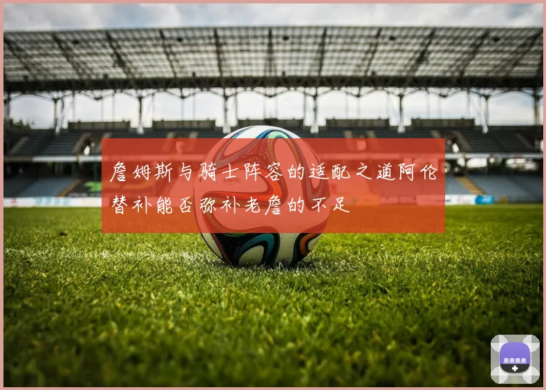 詹姆斯与骑士阵容的适配之道阿伦替补能否弥补老詹的不足