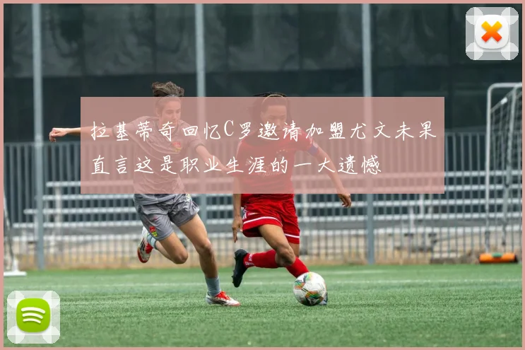 拉基蒂奇回忆C罗邀请加盟尤文未果直言这是职业生涯的一大遗憾