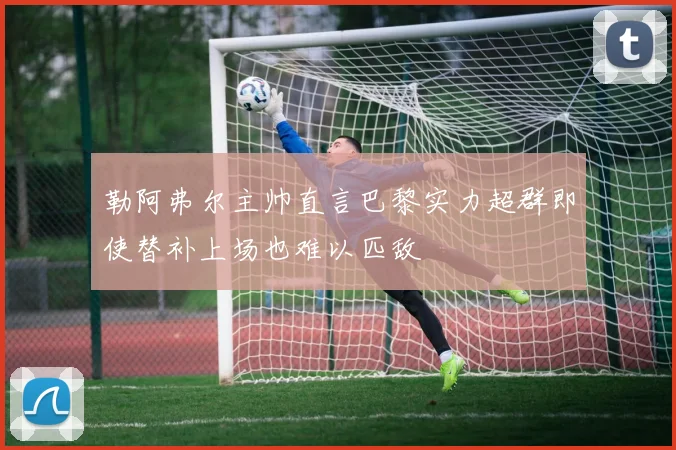 勒阿弗尔主帅直言巴黎实力超群即使替补上场也难以匹敌