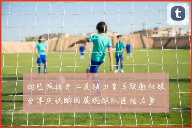 姆巴佩梅开二度助力皇马取胜社媒分享庆祝瞬间展现球队团结力量