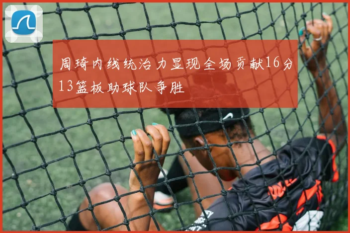 周琦内线统治力显现全场贡献16分13篮板助球队争胜