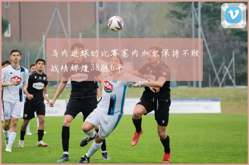 马内进球的比赛塞内加尔保持不败战绩辉煌38胜6平