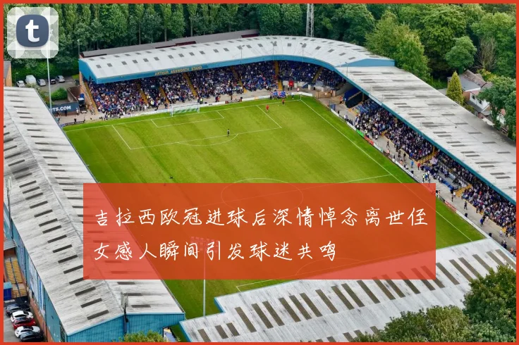 吉拉西欧冠进球后深情悼念离世侄女感人瞬间引发球迷共鸣