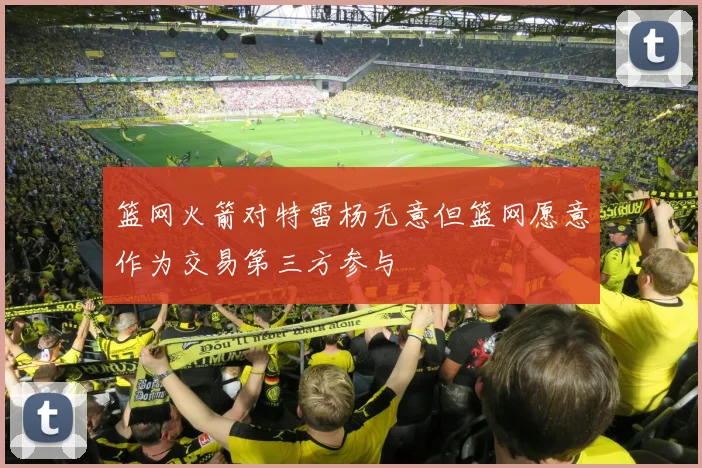 篮网火箭对特雷杨无意但篮网愿意作为交易第三方参与
