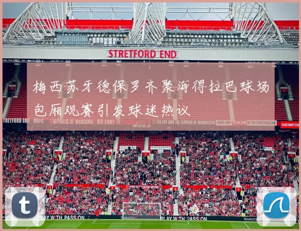 梅西苏牙德保罗齐聚海得拉巴球场包厢观赛引发球迷热议