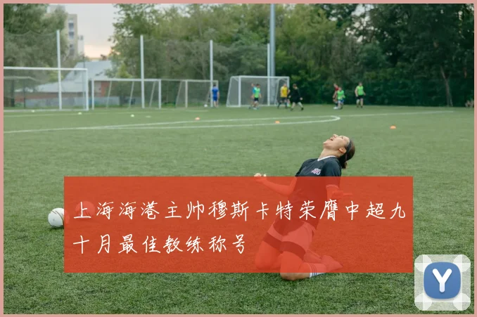 上海海港主帅穆斯卡特荣膺中超九十月最佳教练称号