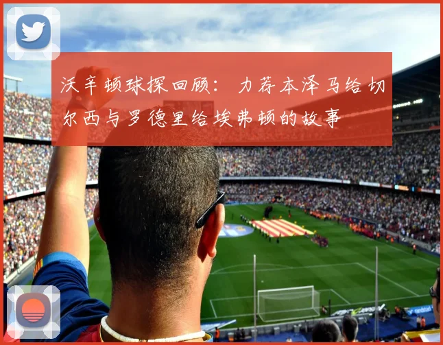 沃辛顿球探回顾：力荐本泽马给切尔西与罗德里给埃弗顿的故事