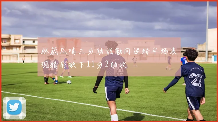林葳压哨三分助俄勒冈逆转半场表现精彩砍下11分2助攻