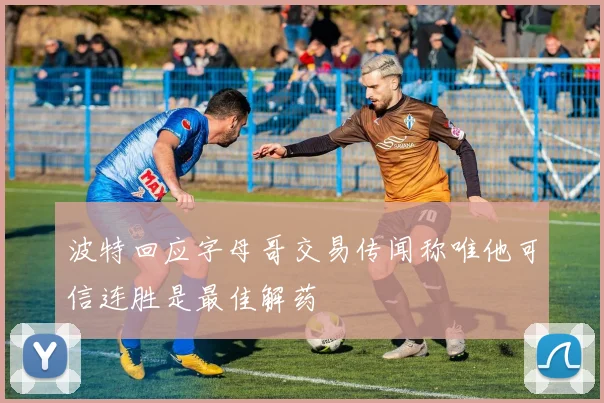 波特回应字母哥交易传闻称唯他可信连胜是最佳解药