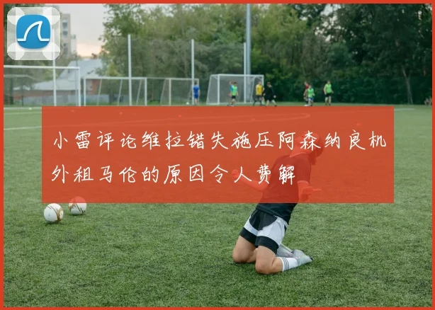 小雷评论维拉错失施压阿森纳良机外租马伦的原因令人费解
