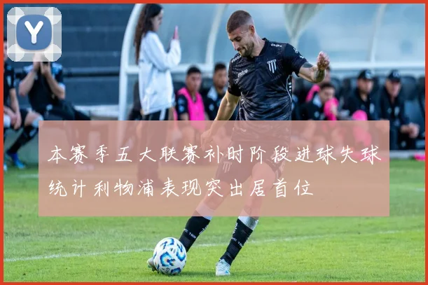 本赛季五大联赛补时阶段进球失球统计利物浦表现突出居首位
