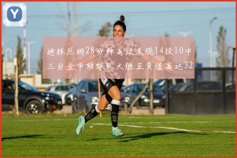 迪林厄姆28分钟高效表现14投10中三分全中助球队大胜正负值高达32