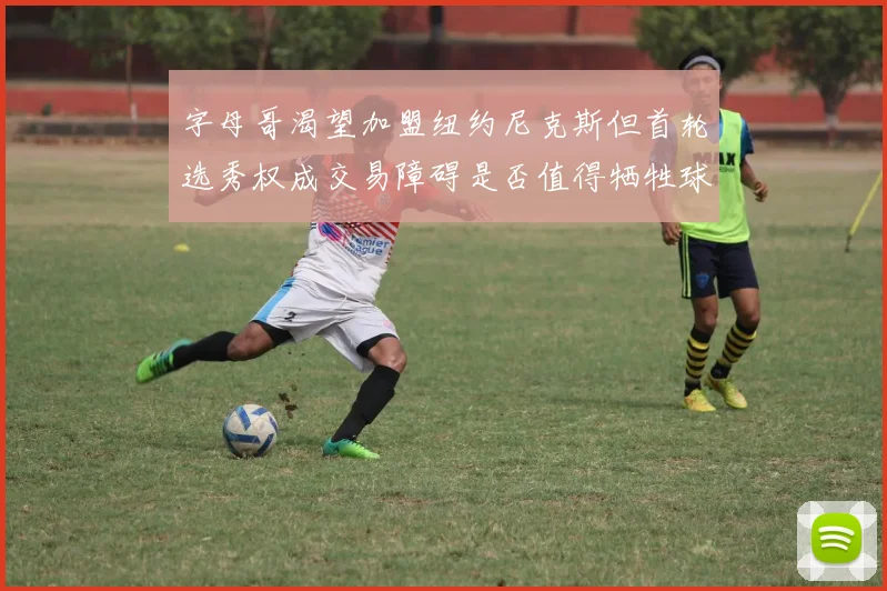 字母哥渴望加盟纽约尼克斯但首轮选秀权成交易障碍是否值得牺牲球队深度