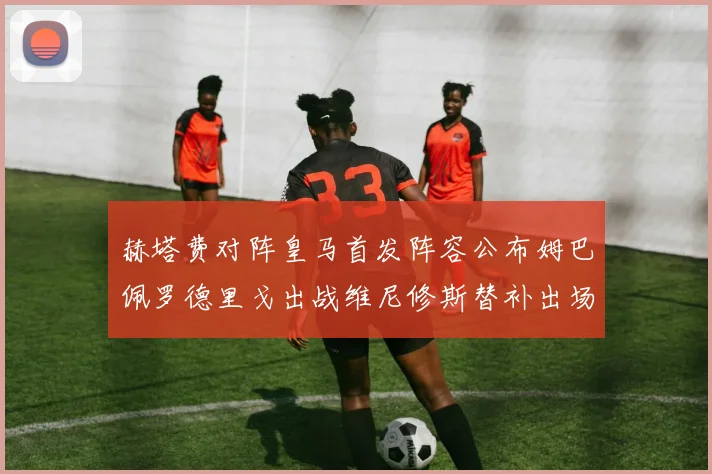 赫塔费对阵皇马首发阵容公布姆巴佩罗德里戈出战维尼修斯替补出场